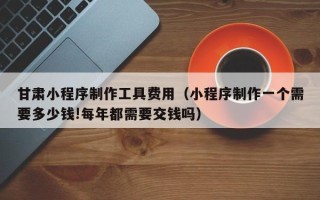海北甘肃小程序制作工具费用（小程序制作一个需要多少钱!每年都需要交钱吗）