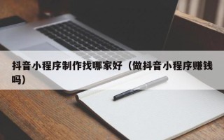 海北抖音小程序制作找哪家好（做抖音小程序赚钱吗）