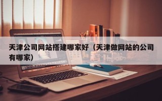 海北天津公司网站搭建哪家好（天津做网站的公司有哪家）