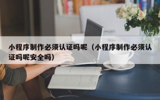 海北小程序制作必须认证吗呢（小程序制作必须认证吗呢安全吗）