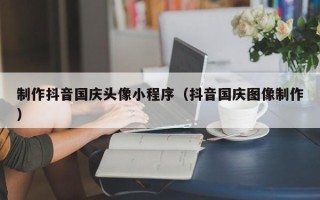海北制作抖音国庆头像小程序（抖音国庆图像制作）