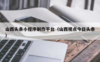 海北山西头条小程序制作平台（山西视点今日头条）
